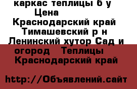 каркас теплицы б/у › Цена ­ 35 000 - Краснодарский край, Тимашевский р-н, Ленинский хутор Сад и огород » Теплицы   . Краснодарский край